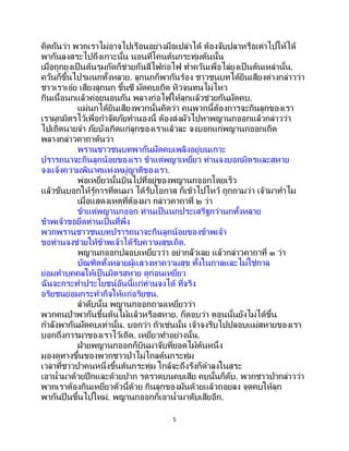 5
คิดกันว่า พวกเราไม่อาจไปเรือนอย่างมือเปล่าได้ ต้องจับปลาหรือเต่าไปให้ได้
พากันลงสระไปถึงเกาะนั้น นอนที่โคนต้นกระทุ่มต้นนั้น
เมื่อถูกยุงเป็นต้นรุมกัดก็ช่วยกันสีไฟก่อไฟ ทาควันเพื่อไล่ยุงเป็นต้นเหล่านั้น.
ควันก็ขึ้นไปรมนกทั้งหลาย. ลูกนกก็พากันร้อง ชาวชนบทได้ยินเสียงต่างกล่าวว่า
ชาวเราเอ๋ย เสียงลูกนก ขึ้นซี มัดคบเถิด หิวจนทนไม่ไหว
กินเนื้อนกแล้วค่อยนอนกัน พลางก่อไฟให้ลุกแล้วช่วยกันมัดคบ.
แม่นกได้ยินเสียงพวกนั้นคิดว่า คนพวกนี้ต้องการจะกินลูกของเรา
เราผูกมิตรไว้เพื่อกาจัดภัยทานองนี้ ต้องส่งผัวไปหาพญานกออกแล้วกล่าวว่า
ไปเถิดนายจ๋า ภัยบังเกิดแก่ลูกของเราแล้วละ จงบอกแก่พญานกออกเถิด
พลางกล่าวคาถาต้นว่า
พรานชาวชนบทพากันมัดคบเพลิงอยู่บนเกาะ
ปรารถนาจะกินลูกน้อยของเรา ข้าแต่พญาเหยี่ยว ท่านจงบอกมิตรและสหาย
จงแจ้งความพินาศแห่งหมู่ญาติของเรา.
พ่อเหยี่ยวนั้นบินไปที่อยู่ของพญานกออกโดยเร็ว
แล้วขันบอกให้รู้การที่ตนมา ได้รับโอกาส ก็เข้าไปไหว้ ถูกถามว่า เจ้ามาทาไม
เมื่อแสดงเหตุที่ต้องมา กล่าวคาถาที่ ๒ ว่า
ข้าแต่พญานกออก ท่านเป็นนกประเสริฐกว่านกทั้งหลาย
ข้าพเจ้าขอยึดท่านเป็ นที่พึ่ง
พวกพรานชาวชนบทปรารถนาจะกินลูกน้อยของข้าพเจ้า
ขอท่านจงช่วยให้ข้าพเจ้าได้รับความสุขเถิด.
พญานกออกปลอบเหยี่ยวว่า อย่ากลัวเลย แล้วกล่าวคาถาที่ ๓ ว่า
บัณฑิตทั้งหลายผู้แสวงหาความสุข ทั้งในกาลและไม่ใช่กาล
ย่อมทาบุคคลให้เป็นมิตรสหาย ดูก่อนเหยี่ยว
ฉันจะกระทาประโยชน์อันนี้แก่ท่านจงได้ ที่จริง
อริยชนย่อมกระทากิจให้แก่อริยชน.
ลาดับนั้น พญานกออกถามเหยี่ยวว่า
พวกคนป่าพากันขึ้นต้นไม้แล้วหรือสหาย. ก็ตอบว่า ตอนนั้นยังไม่ได้ขึ้น
กาลังพากันมัดคบเท่านั้น. บอกว่า ถ้าเช่นนั้น เจ้าจงรีบไปปลอบแม่สหายของเรา
บอกถึงการมาของเราไว้เถิด. เหยี่ยวทาอย่างนั้น.
ฝ่ายพญานกออกก็บินมาจับที่ยอดไม้ต้นหนึ่ง
มองดูทางขึ้นของพวกชาวป่าไม่ไกลต้นกระทุ่ม
เวลาที่ชาวป่าคนหนึ่งขึ้นต้นกระทุ่ม ใกล้จะถึงรังก็ดาลงในสระ
เอาน้ามาด้วยปีกและด้วยปาก รดราดบนคบเสีย คบนั้นก็ดับ. พวกชาวป่ากล่าวว่า
พวกเราต้องกินเหยี่ยวตัวนี้ด้วย กินลูกของมันด้วยแล้วถอยลง จุดคบให้ลุก
พากันปีนขึ้นไปใหม่. พญานกออกก็เอาน้ามาดับเสียอีก.
 