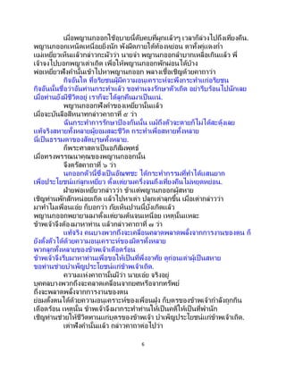 6
เมื่อพญานกออกใช้อุบายนี้ดับคบที่ผูกแล้วๆ เวลาก็ล่วงไปถึงเที่ยงคืน.
พญานกออกเหน็ดเหนื่อยยิ่งนัก พังผืดภายใต้ท้องหย่อน ตาทั้งคู่แดงก่า
แม่เหยี่ยวเห็นแล้วกล่าวกะผัวว่า นายจ๋า พญานกออกลาบากเหลือเกินแล้ว พี่
เจ้าจงไปบอกพญาเต่าเถิด เพื่อให้พญานกออกพักผ่อนได้บ้าง
พ่อเหยี่ยวฟังคานั้นเข้าไปหาพญานกออก พลางเชื้อเชิญด้วยคาถาว่า
กิจอันใด ที่อริยชนผู้มีความอนุเคราะห์จะพึงกระทาแก่อริยชน
กิจอันนั้นชื่อว่าอันท่านกระทาแล้ว ขอท่านจงรักษาตัวเถิด อย่ารีบร้อนไปนักเลย
เมื่อท่านยังมีชีวิตอยู่ เราก็จะได้ลูกคืนมาเป็นแน่.
พญานกออกฟังคาของเหยี่ยวนั้นแล้ว
เมื่อจะบันลือสีหนาทกล่าวคาถาที่ ๕ ว่า
ฉันกระทาการรักษาป้ องกันนั้น แม้ถึงตัวจะตายก็ไม่ได้สะดุ้งเลย
แท้จริงสหายทั้งหลายผู้ยอมสละชีวิต กระทาเพื่อสหายทั้งหลาย
นี่เป็นธรรมดาของสัตบุรุษทั้งหลาย.
ก็พระศาสดาเป็นอภิสัมพุทธ์
เมื่อทรงพรรณนาคุณของพญานกออกนั้น
จึงตรัสคาถาที่ ๖ ว่า
นกออกตัวนี้ซึ่งเป็ นอัณฑชะ ได้กระทากรรมที่ทาได้แสนยาก
เพื่อประโยชน์แก่ลูกเหยี่ยว ตั้งแต่ยามครึ่งจนถึงเที่ยงคืนไม่หยุดหย่อน.
ฝ่ายพ่อเหยี่ยวกล่าวว่า ข้าแต่พญานกออกผู้สหาย
เชิญท่านพักสักหน่อยเถิด แล้วไปหาเต่า ปลุกเต่าลุกขึ้น เมื่อเต่ากล่าวว่า
มาทาไมเพื่อนเอ๋ย ก็บอกว่า ภัยเห็นปานนี้บังเกิดแล้ว
พญานกออกพยายามมาตั้งแต่ยามต้นจนเหนื่อย เหตุนั้นแหละ
ข้าพเจ้าจึงต้องมาหาท่าน แล้วกล่าวคาถาที่ ๗ ว่า
แท้จริง คนบางพวกถึงจะเคลื่อนคลาดพลาดพลั้งจากการงานของตน ก็
ยังตั้งตัวได้ด้วยความอนุเคราะห์ของมิตรทั้งหลาย
พวกลูกทั้งหลายของข้าพเจ้าเดือดร้อน
ข้าพเจ้าจึงรีบมาหาท่านเพื่อขอให้เป็ นที่พึ่งอาศัย ดูก่อนเต่าผู้เป็นสหาย
ขอท่านช่วยบาเพ็ญประโยชน์แก่ข้าพเจ้าเถิด.
ความแห่งคาถานั้นมีว่า นายเอ๋ย จริงอยู่
บุคคลบางพวกถึงจะคลาดเคลื่อนจากยศหรือจากทรัพย์
ถึงจะพลาดพลั้งจากการงานของตน
ย่อมตั้งตนได้ด้วยความอนุเคราะห์ของเพื่อนฝูง ก็บุตรของข้าพเจ้ากาลังถูกกิน
เดือดร้อน เหตุนั้น ข้าพเจ้าจึงมากระทาท่านให้เป็นคติให้เป็ นที่พานัก
เชิญท่านช่วยให้ชีวิตทานแก่บุตรของข้าพเจ้า บาเพ็ญประโยชน์แก่ข้าพเจ้าเถิด.
เต่าฟังคานั้นแล้ว กล่าวคาถาต่อไปว่า
 