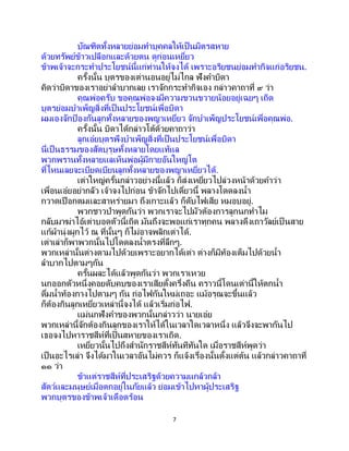 7
บัณฑิตทั้งหลายย่อมทาบุคคลให้เป็นมิตรสหาย
ด้วยทรัพย์ข้าวเปลือกและด้วยตน ดูก่อนเหยี่ยว
ข้าพเจ้าจะกระทาประโยชน์นี้แก่ท่านให้จงได้ เพราะอริยชนย่อมทากิจแก่อริยชน.
ครั้งนั้น บุตรของเต่านอนอยู่ไม่ไกล ฟังคาบิดา
คิดว่าบิดาของเราอย่าลาบากเลย เราจักกระทากิจเอง กล่าวคาถาที่ ๙ ว่า
คุณพ่อครับ ขอคุณพ่อจงมีความขวนขวายน้อยอยู่เฉยๆ เถิด
บุตรย่อมบาเพ็ญสิ่งที่เป็นประโยชน์เพื่อบิดา
ผมเองจักป้ องกันลูกทั้งหลายของพญาเหยี่ยว จักบาเพ็ญประโยชน์เพื่อคุณพ่อ.
ครั้งนั้น บิดาได้กล่าวโต้ด้วยคาถาว่า
ลูกเอ๋ยบุตรพึงบาเพ็ญสิ่งที่เป็นประโยชน์เพื่อบิดา
นี่เป็นธรรมของสัตบุรุษทั้งหลายโดยแท้แล
พวกพรานทั้งหลายแลเห็นพ่อผู้มีกายอันใหญ่โต
ที่ไหนเลยจะเบียดเบียนลูกทั้งหลายของพญาเหยี่ยวได้.
เต่าใหญ่ครั้นกล่าวอย่างนี้แล้ว ก็ส่งเหยี่ยวไปล่วงหน้าด้วยคาว่า
เพื่อนเอ๋ยอย่ากลัว เจ้าจงไปก่อน ข้าจักไปเดี๋ยวนี้ พลางโดดลงน้า
กวาดเปือกตมและสาหร่ายมา ถึงเกาะแล้ว ก็ดับไฟเสีย หมอบอยู่.
พวกชาวป่าพูดกันว่า พวกเราจะไปมัวต้องการลูกนกทาไม
กลับมาฆ่าไอ้เต่าบอดตัวนี้เถิด มันถึงจะพอแก่เราทุกคน พลางดึงเถาวัลย์เป็ นสาย
แก้ผ้านุ่งผูกไว้ ณ ที่นั้นๆ ก็ไม่อาจพลิกเต่าได้.
เต่าเล่าก็พาพวกนั้นไปโดดลงน้าตรงที่ลึกๆ.
พวกเหล่านั้นต่างตามไปด้วยเพราะอยากได้เต่า ต่างก็มีท้องเต็มไปด้วยน้า
ลาบากไปตามๆกัน
ครั้นผละได้แล้วพูดกันว่า พวกเราเหวย
นกออกตัวหนึ่งคอยดับคบของเราเสียตั้งครึ่งคืน คราวนี้โดนเต่านี้ให้ตกน้า
ดื่มน้าท้องกางไปตามๆ กัน ก่อไฟกันใหม่เถอะ แม้อรุณจะขึ้นแล้ว
ก็ต้องกินลูกเหยี่ยวเหล่านี้จงได้ แล้วเริ่มก่อไฟ.
แม่นกฟังคาของพวกนั้นกล่าวว่า นายเอ๋ย
พวกเหล่านี้จักต้องกินลูกของเราให้ได้ในเวลาใดเวลาหนึ่ง แล้วจึงจะพากันไป
เธอจงไปหาราชสีห์ที่เป็นสหายของเราเถิด.
เหยี่ยวนั้นไปถึงสานักราชสีห์ทันทีทันใด เมื่อราชสีห์พูดว่า
เป็นอะไรเล่า จึงได้มาในเวลาอันไม่ควร ก็แจ้งเรื่องนั้นตั้งแต่ต้น แล้วกล่าวคาถาที่
๑๑ ว่า
ข้าแต่ราชสีห์ที่ประเสริฐด้วยความแกล้วกล้า
สัตว์และมนุษย์เมื่อตกอยู่ในภัยแล้ว ย่อมเข้าไปหาผู้ประเสริฐ
พวกบุตรของข้าพเจ้าเดือดร้อน
 