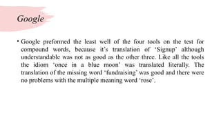 Google
• Google preformed the least well of the four tools on the test for
compound words, because it’s translation of ‘Signup’ although
understandable was not as good as the other three. Like all the tools
the idiom ‘once in a blue moon’ was translated literally. The
translation of the missing word ‘fundraising’ was good and there were
no problems with the multiple meaning word ‘rose’.
 
