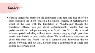 Yandex
• Yandex scored full marks on the compound word test, and like all of the
tools translated the idiom ‘once in a blue moon’ literally. It performed the
worst of the four with the translation of ‘fundraising’ though the
translation offered was just about understandable. Yandex had no
problems with the multiple meaning word ‘rose’. Like SDL it also seemed
to have a problem dealing with quotation marks, changing single quotation
marks into double but not closing them. We tested several sentences to
check this error and found it to be a common one. Sometimes double
quotes were used and not shut, at other times a combination of single and
double quotes were used.
 