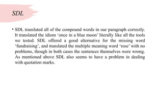 SDL
• SDL translated all of the compound words in our paragraph correctly.
It translated the idiom ‘once in a blue moon’ literally like all the tools
we tested. SDL offered a good alternative for the missing word
‘fundraising’, and translated the multiple meaning word ‘rose’ with no
problems, though in both cases the sentences themselves were wrong.
As mentioned above SDL also seems to have a problem in dealing
with quotation marks.
 