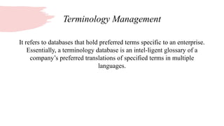 Terminology Management
It refers to databases that hold preferred terms specific to an enterprise.
Essentially, a terminology database is an intel-ligent glossary of a
company’s preferred translations of specified terms in multiple
languages.
 