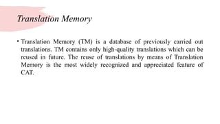 Translation Memory
• Translation Memory (TM) is a database of previously carried out
translations. TM contains only high-quality translations which can be
reused in future. The reuse of translations by means of Translation
Memory is the most widely recognized and appreciated feature of
CAT.
 
