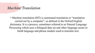 Machine Translation
• Machine translation (MT) is automated translation or “translation
carried out by a computer”, as defined in the Oxford English
dictionary. It is a process, sometimes referred to as Natural Language
Processing which uses a bilingual data set and other language assets to
build language and phrase models used to translate text.
 