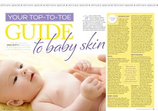 www.practicalparenting.com.au   55
skincare special skincare special skincare special skincare special skincare special skincare special skincare special
54 practical parenting september 2013
Cradle Cap
Cradle cap is a form
of dermatitis that
causes thick, greasy
scales to form on
the top of newborn babies’ heads. It’s
not always a pretty picture, “but it’s very
common,” assures paediatric dermatologist
Dr Andrew Ming, from the Australasian
College of Dermatologists. “It’s not usually
itchy, it just looks unpleasant, so it tends to
upset parents more than it disrupts kids,”
he says. While the exact cause isn’t known,
cradle cap may be triggered by a mild yeast
infection on the scalp or by the hormones
left in your bub’s body after birth, which
can overstimulate the oil glands in her
scalp and in turn lead to shed skin flakes
becoming trapped. “Parents don’t usually
have to do anything, because cradle cap
goes away in time,” says Dr Ming. “But
you can use a gentle shampoo or some
olive oil with a soft toothbrush to
get rid of the scales.”
Milia
Up to half of our gurgling newborns
develop little pearly white or yellow bumps
around the nose, eyes and mouth.These
milia or ‘milk spots’ are
small, usually around
1 to 2mm in diameter, and
are often mistaken for acne.
“Milia occur when dead
skin becomes trapped in
the small pockets near the
surface of your baby’s skin,”
explains Dr Kerryn Greive,
Scientific Affairs Manager
at Ego Pharmaceuticals.
When the surface of the
bump wears away, the dead
skin comes off and the
bump disappears.Typically, this
self-healing happens within a few weeks.
Resist the urge to remove, pop or squeeze
the bumps out from under the skin, which
can cause damage to bub’s delicate skin
and potentially lead to infection.
Baby acne
Within the first few days of life, some
babies start to develop little pimples and red
bumps around the T-zone.This may look
a bit like acne that hits during the teenage
years, but it’s quite different, Dr Ming says.
“Traditional acne is hormone driven, but
your top-to-toe
Get skin savvy as
ERIN SMITH takes a look
at the most common baby
skin conditions to crop up
neonative acne is caused by the yeast that
lives on the skin.”The condition doesn’t
need treatment, but antifungal creams
can help it to clear up quickly if you want
to chat to your doctor or midwife about
these. A few weeks or months down the
track, you may notice little blackheads
and whiteheads cropping up on bub’s skin.
“We call this infantile acne,” says Dr Ming.
“This one’s thought to be triggered by some
of the hormones mum transferred when the
baby was in her tum.”You can expect these
early spots to clear up within a few weeks,
though sometimes they can linger. Most
bubs are free from this baby acne by the
age of 12 months. If it becomes a concern,
ask a medical professional for a prescribed
cream, Dr Greive says. Avoid oily lotions
and over-the-counter acne treatments, and
stick with gentle baby skincare products
to help the skin settle down. “But do not
scrub the skin,” Dr Greive stresses. “Baby
acne is not caused by dirt, so this will
only irritate the skin more.”
Birthmarks
There are some birthmarks that occur
pretty exclusively on the head, including
those known as ‘stork bites’ and ‘angel
kisses’, which are thought to be due to
blood vessels that have
been stretched during bub’s
development. “Those on
the face usually fade by
about 12 to 18 months,
but ones on the back of the
head tend to persist into
adult life,” Dr Ming says.
These are generally covered
by hair, he adds. “The more
you look at a line at the
supermarket, the more you
see some guy with short
hair who has one!”
Haemangioma – often called ‘strawberry
birthmarks’ – can grow anywhere, and
often at a very rapid pace. “They usually
occur around the first week of life and
can keep growing until around 12 weeks,”
Dr Ming says. “Their rapid growth can
be distressing to parents, but then they
tend to stay steady in size for 12 months
before shrinking away over the next five
to 10 years.” Haemangioma are generally
harmless, but some large ones, depending
on their position, can be associated with
other underlying health problems that
may need to be looked into.
guide
to babyskin
Up the
top
W
hen you think of baby
skin you think soft, delicate
and oh-so-kissable, so it can
be a worry if your wee one’s not as smooth
as a baby’s bottom, so to speak. But as young
skin adjusts to its new surroundings, it’s
natural for a whole range of lumps and
bumps to emerge – up top, in the middle and
down below. Sidestep the stress and identify
the common culprits with this expert guide…
“Most bubs are
free from baby
acne by the age of
12 months. If it
becomes a concern,
ask a medical
professional for
a prescribed cream”
›
 