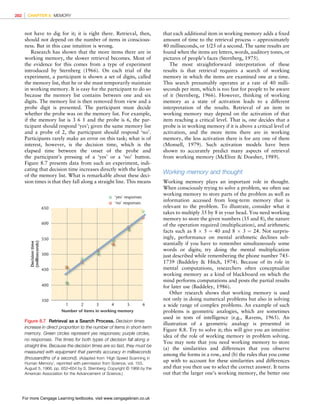 *vijay* D:/Thomson_Learning_Projects/Atkinson_31033/z_production/z_3B2_3D_files/Atkinson_1844807282_ch08.3d, 3/23/9, 10:53, page: 282
not have to dig for it; it is right there. Retrieval, then,
should not depend on the number of items in conscious-
ness. But in this case intuition is wrong.
Research has shown that the more items there are in
working memory, the slower retrieval becomes. Most of
the evidence for this comes from a type of experiment
introduced by Sternberg (1966). On each trial of the
experiment, a participant is shown a set of digits, called
the memory list, that he or she must temporarily maintain
in working memory. It is easy for the participant to do so
because the memory list contains between one and six
digits. The memory list is then removed from view and a
probe digit is presented. The participant must decide
whether the probe was on the memory list. For example,
if the memory list is 3 6 1 and the probe is 6, the par-
ticipant should respond ‘yes’; given the same memory list
and a probe of 2, the participant should respond ‘no’.
Participants rarely make an error on this task; what is of
interest, however, is the decision time, which is the
elapsed time between the onset of the probe and
the participant’s pressing of a ‘yes’ or a ‘no’ button.
Figure 8.7 presents data from such an experiment, indi-
cating that decision time increases directly with the length
of the memory list. What is remarkable about these deci-
sion times is that they fall along a straight line. This means
that each additional item in working memory adds a fixed
amount of time to the retrieval process – approximately
40 milliseconds, or 1/25 of a second. The same results are
found when the items are letters, words, auditory tones, or
pictures of people’s faces (Sternberg, 1975).
The most straightforward interpretation of these
results is that retrieval requires a search of working
memory in which the items are examined one at a time.
This search presumably operates at a rate of 40 milli-
seconds per item, which is too fast for people to be aware
of it (Sternberg, 1966). However, thinking of working
memory as a state of activation leads to a different
interpretation of the results. Retrieval of an item in
working memory may depend on the activation of that
item reaching a critical level. That is, one decides that a
probe is in working memory if it is above a critical level of
activation, and the more items there are in working
memory, the less activation there is for any one of them
(Monsell, 1979). Such activation models have been
shown to accurately predict many aspects of retrieval
from working memory (McElree  Doesher, 1989).
Working memory and thought
Working memory plays an important role in thought.
When consciously trying to solve a problem, we often use
working memory to store parts of the problem as well as
information accessed from long-term memory that is
relevant to the problem. To illustrate, consider what it
takes to multiply 35 by 8 in your head. You need working
memory to store the given numbers (35 and 8), the nature
of the operation required (multiplication), and arithmetic
facts such as 8  5 ¼ 40 and 8  3 ¼ 24. Not surpris-
ingly, performance on mental arithmetic declines sub-
stantially if you have to remember simultaneously some
words or digits; try doing the mental multiplication
just described while remembering the phone number 745-
1739 (Baddeley  Hitch, 1974). Because of its role in
mental computations, researchers often conceptualize
working memory as a kind of blackboard on which the
mind performs computations and posts the partial results
for later use (Baddeley, 1986).
Other research shows that working memory is used
not only in doing numerical problems but also in solving
a wide range of complex problems. An example of such
problems is geometric analogies, which are sometimes
used in tests of intelligence (e.g., Ravens, 1965). An
illustration of a geometric analogy is presented in
Figure 8.8. Try to solve it; this will give you an intuitive
idea of the role of working memory in problem solving.
You may note that you need working memory to store
(a) the similarities and differences that you observe
among the forms in a row, and (b) the rules that you come
up with to account for these similarities and differences
and that you then use to select the correct answer. It turns
out that the larger one’s working memory, the better one
Decision
time
(milliseconds)
Number of items in working memory
350
400
450
500
550
600
650
1 2 3 4 5 6
‘yes’ responses
‘no’ responses
Figure 8.7 Retrieval as a Search Process. Decision times
increase in direct proportion to the number of items in short-term
memory. Green circles represent yes responses; purple circles,
no responses. The times for both types of decision fall along a
straight line. Because the decision times are so fast, they must be
measured with equipment that permits accuracy in milliseconds
(thousandths of a second). (Adapted from ‘High Speed Scanning in
Human Memory’, reprinted with permission from Science, vol. 153,
August 5, 1966, pp. 652–654 by S. Sternberg. Copyright © 1966 by the
American Association for the Advancement of Science.)
282 CHAPTER 8 MEMORY
For more Cengage Learning textbooks, visit www.cengagebrain.co.uk
 