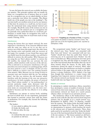 *vijay* D:/Thomson_Learning_Projects/Atkinson_31033/z_production/z_3B2_3D_files/Atkinson_1844807282_ch08.3d, 3/23/9, 10:53, page: 288
In sum, the better the retrieval cues available, the better
our memory. This principle explains why we usually do
better on a recognition test of memory than on a recall
test. In a recognition test, we are asked whether we have
seen a particular item before (for example, ‘Was Bessie
Smith one of the people you met at the wedding?’). The
test item itself is an excellent retrieval cue for our memory
of that item. In contrast, in a recall test, we have to pro-
duce the memorized items using minimal retrieval cues
(for example, ‘Recall the name of the woman you met at
the party’). Since the retrieval cues in a recognition test
are generally more useful than those in a recall test, per-
formance is usually better on recognition tests (such as
multiple-choice exams) than on recall tests (such as essay
exams) (Tulving, 1974).
Interference
Among the factors that can impair retrieval, the most
important is interference. If we associate different items
with the same cue, when we try to use that cue to
retrieve one of the items (the target item), the other items
may become active and interfere with our recovery of
the target. For example, if your friend Dan moves and
you finally learn his new phone number, you will find it
difficult to retrieve the old number. Why? Because you
are using the cue ‘Dan’s phone number’ to retrieve the
old number, but instead this cue activates the new
number, which interferes with recovery of the old one.
(This is referred to as retroactive interference.) Or sup-
pose that your reserved space in a parking garage, which
you have used for a year, is changed. At first you may
find it difficult to retrieve your new parking location
from memory. Why? Because you are trying to learn to
associate your new location with the cue ‘my parking
place’, but this cue retrieves the old location, which
interferes with the learning of the new one (proactive
interference). In both examples, the power of retrieval
cues (‘Dan’s phone number’ or ‘my parking place’) to
activate particular target items decreases with the
number of other items associated with those cues. The
more items are associated with a cue, the more over-
loaded it becomes and the less effective it is in aiding
retrieval.
Interference can operate at various levels, including
the level of whole facts. In one experiment, participants
first learned to associate various facts with the names
of professions. For example, they learned the following
associations:
The banker:
(1) was asked to address the crowd,
(2) broke the bottle, and
(3) did not delay the trip.
The lawyer:
(1) realized that the seam was split, and
(2) painted an old barn.
The occupational names ‘banker’ and ‘lawyer’ were
the retrieval cues. Since ‘banker’ was associated with
three facts and ‘lawyer’ was associated with just two,
‘banker’ should have been less useful than ‘lawyer’ in
retrieving any of its associated facts (‘banker’ was the
more overloaded cue). When participants were later given
a recognition test, they did take longer to recognize any
one of the facts learned about the banker than any one of
those learned about the lawyer. In this study, then,
interference slowed the speed of retrieval. Many other
experiments show that interference can lead to a complete
retrieval failure if the target items are weak or the inter-
ference is strong (Anderson, 1983). Indeed, it has long
been thought that interference is a major reason why
forgetting from long-term memory increases with time:
The relevant retrieval cues become more and more over-
loaded with time (see Figure 8.10).
Models of retrieval
In attempting to explain interference effects, researchers
have developed a variety of models of retrieval. As with
retrieval from short-term memory, some models of long-
term-memory retrieval are based on a search process
whereas others are based on an activation process.
The interference effects in the banker–lawyer experi-
ment fit nicely with the idea that retrieval from long-term
memory may be thought of as a search process (e.g.,
Raaijmakers  Shiffrin, 1981). To illustrate, consider
how the sentence ‘The banker broke the bottle’ might be
recognized (see Figure 8.11). The term ‘banker’ accesses
its representation in memory, which localizes the search
to the relevant part of long-term memory. There, three
paths need to be searched to verify that ‘broke the bottle’
was one of the facts learned about the banker. In contrast,
if the test sentence is ‘The lawyer painted an old barn’,
there are only two paths to be searched. Since the
0
20
40
60
80
100
Mean
percent
savings
Retention interval
0
1/3 hr
1hr 8 hr 24 hr 5
days
2
days
31
days
Figure 8.10 Forgetting as a Function of Time. A forgetting
curve graphs the decline in recall as a function of time. This
graph was one of the first forgetting graphs ever, reported by
Ebbinghaus (1885).
288 CHAPTER 8 MEMORY
For more Cengage Learning textbooks, visit www.cengagebrain.co.uk
 