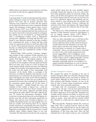 *vijay* D:/Thomson_Learning_Projects/Atkinson_31033/z_production/z_3B2_3D_files/Atkinson_1844807282_ch08.3d, 3/23/9, 10:53, page: 305
child’s memory was based on actual experience and what
was based on after-the-fact suggested information.
Forced confessions
A growing body of work has demonstrated that interro-
gation techniques carried out by police and other inves-
tigators have been able to produce genuinely false
memories (and confessions) of crimes that the suspects
can be objectively shown not to have committed. Detailed
reports and summaries of these general issues are pro-
vided by Kassin (1997), Leo (1996) and Ofshe (1992).
These writers have demonstrated that false memories can
be created in the minds of innocent people by techniques
that include, but are not limited to, (a) being told that
there is unambiguous evidence (such as fingerprints)
proving their culpability, (b) being told that they were
drunk or were otherwise impaired so that they wouldn’t
have remembered the crime, (c) being told that awful
crimes are repressed and if they try hard they will be able
to ‘recover’ these repressed memories, and (d) being told
that they are suffering from multiple personality disorder
and that the crime was committed by another of their
personalities.
Richard Ofshe (1992) provides a dramatic, indisput-
able example of such a sequence of false memories. In a
well-known case (described in a series of New Yorker
articles) Paul Ingram, a high-ranking employee of the
Thurston County (WA) Sheriff’s Department, was
accused by his two daughters of having raped and abused
them over many years as part of a series of satanic cult
rituals. Ingram initially claimed innocence, but following
a lengthy series of police interrogations began to admit to
the crimes and also began to have increasingly vivid
‘memories’ of the details. Ofshe, a sociologist at the
University of California, Berkeley with expertise in cult-
related matters was retained by the prosecution to advise
them in the Ingram case. In the course of his investigation,
Ofshe concluded that (a) there was zero evidence of the
presumed cult activity that constituted the foundation of
the accusations against Ingram and (b) that many of
Ingram’s ‘memories’ – detailed though they were, and
confident of their validity as Ingram was – could not
logically be true, but rather were almost certainly created
as a result of the intense suggestion provided during
interrogations by police officers and other authority fig-
ures. To confirm his false-memory hypothesis, Ofshe
carried out an experiment wherein he accused Ingram of a
specific event that all other participants agreed did not
happen (this fictional event consisted of Ingram’s suc-
cessfully demanding that his son and daughter have sex
with one another and observing them do so). Ingram
initially reported not remembering this event. However,
upon intensely thinking about the possibility of it having
happened, in conjunction with the accusation by a trusted
authority figure (Ofshe), Ingram began to not only
‘remember’ the fabricated event itself, but also to generate
minute details about how the event unfolded. Ingram
eventually claimed this memory to be very real to him.
Even when stupendous efforts by all parties (Ofshe, the
police, and all other interrogators) were eventually made
to convince Ingram that the event was not real, but was
part of an experiment, Ingram still steadfastly and sin-
cerely refused to cease believing that the incident had
actually occurred. Eventually, however, following the
cessation of the intense interrogation, Mr. Ingram began
to question and recant the memories that he had origi-
nally formed.
The Ingram case, while probably the most public and
dramatic of false memories created by interrogation, is
not an isolated anomaly. Kassin (1997) follows a
description of this same case by remarking that,
There are other remarkable cases as well that involve
coerced-internalized confessions [by which Kassin
means confessions based on false memories that are
actually believed by the defendant to be true]. The
names, places, and dates may change, but they all
have two factors in common: (a) a suspect who is
‘vulnerable’ – that is, one whose memory is vulnerable
by virtue of his or her youth, interpersonal trust,
naiveté, suggestibility, lack of intelligence, stress,
fatigue, alcohol or drug abuse and (b) the presentation
of false evidence such as a rigged polygraph or forensic
tests (e.g., bloodstains, semen, hair, fingerprints),
statements supposedly made by an accomplice, or a
staged eyewitness identification as a way to convince
the beleaguered suspect that he or she is guilty.
(p. 227)
Jennifer Thompson’s memory
We conclude this section by returning to the case of
Jennifer Thompson. Why was it that Ms. Thompson both
misidentified Ronald Cotton and failed to identify the
actual rapist? Although we don’t know the answers to
these questions with absolute certainty, we can, on the
basis of what is known about reconstructive memory,
certainly offer some reasonable hypotheses.
To begin with, the circumstances surrounding the
original event – the rape – were far from optimal from the
perspective of Ms. Thompson’s being able to memorize
the rapist’s appearance. It was dark, Ms. Thompson was
terrified, and her attention was likely on what was most
important at the moment – trying to avoid being raped
and/or to escape – than with what her attacker looked
like. Therefore it is likely that her original memory was
poor.
Why then did Ms. Thompson identify Mr. Cotton to
begin with? This is unclear; however, based on other
evidence the police believed that he was the culprit and
may well have suggested this to her during her original
identification of him from mug shots. Once she had
identified him in this fashion, however, she re-identified
CONSTRUCTIVE MEMORY 305
For more Cengage Learning textbooks, visit www.cengagebrain.co.uk
 