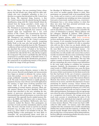 *vijay* D:/Thomson_Learning_Projects/Atkinson_31033/z_production/z_3B2_3D_files/Atkinson_1844807282_ch08.3d, 3/23/9, 10:53, page: 306
him in a live lineup – but one containing Cotton, whose
picture she had already seen, along with five other indi-
viduals who were completely unfamiliar to her; it is
therefore no surprise that she picked out Mr. Cotton from
the lineup. The important thing, however, is that
Mr. Cotton’s picture that she selected during the original
identification, along with Mr. Cotton himself whom she
selected from the lineup, provided a fertile source of
post-event information – information that allowed
Ms. Thompson to reconstruct her memory for the origi-
nal event such that her originally hazy memory of the
original rapist was transformed into a very vivid
memory of Mr. Cotton. This reconstruction had three
important consequences. First, it formed the basis for
Ms. Thompson’s very confident in-court identification
that proved to be the basis for Mr. Cotton’s conviction.
Second, it prevented her from correctly recognizing
Bobby Poole as the man who had actually been there.
Finally, it evidently formed the basis for Ms. Thompson’s
recollection of how well she had studied him. Notice how
she described this process: ‘I looked at his hairline; I
looked for scars, for tattoos, for anything that would help
me identify him’. But did she? If so, why did she recognize
the wrong man? The answer is probably that after having
constructed an excellent memory of Ronald Cotton as a
result of seeing him during the identification procedures,
she constructed an accompanying memory of the process
by which her image of him got formed.
Memory errors and normal memory
As the previous sections illustrate, memory is often far
from accurate. Recently psychologists and neuroscientists
have begun an attempt to delineate the various mecha-
nisms that produce memory illusions, which occur when
people confidently ‘remember’ events that did not occur
at all. The study of memory illusions is rapidly gaining in
popularity because it has obvious real-world applications
(for instance, to legal issues involving eyewitness testi-
mony) while at the same time contributing to our
understanding of normal memory processes. Many spe-
cific memory illusions have been identified. Some have
already been described in this text, including the inte-
gration of post-event information into memories and
misremembering inferred information as events that were
experienced. One especially heavily studied memory illu-
sion is the DRM effect (the letters refer to James Deese,
Henry Roediger, and Kathleen McDermott, who have
extensively studied the illusion). Here participants are
read lists of words and then immediately asked to recall
them. The trick is that the words on each list are all close
associates (e.g., sit, table, seat, etc.) of a central ‘theme’
word (e.g., chair) which is not included on the list. The
startling finding is that participants are more likely to
‘remember’ the never-presented theme word than to
remember words that had actually been presented on the
list (Roediger  McDermott, 1995). Memory conjunc-
tion errors are another popular illusion to study. Here
participants are presented with to-be-remembered items
(e.g., words, such as SOMEPLACE and ANYWHERE), and then
receive a recognition test including new items constructed
from parts of previously studied items (e.g., SOMEWHERE).
Participants have a very strong tendency to claim that
these new items had been presented previously (e.g.,
Reinitz  Hannigan, 2004).
Although each of these illusions is distinct, they may
each be described as a failure to accurately remember the
source of information in memory. Marcia Johnson and
her colleagues (Mitchell  Johnson, 2000; Johnson,
Hashtroudi,  Lindsay, 1993) have proposed that an
important memory process, called source monitoring,
involves attributing information in memory to its source.
For instance, if you remember having heard that a new
film is worth seeing it is helpful to be able to remember
who told you this so that you can decide whether you
share a taste in films. Source monitoring processes identify
the most likely source in an inferential manner – for
instance, if you know that you heard about the film very
recently then you will consider only sources that you have
recently encountered. Because source monitoring is based
in inference it sometimes fails, leading to inaccurate
memories for the source of information. This may help
explain a number of memory illusions. For example, peo-
ple may misattribute the source of post-event information
to the event itself, leading to confident but erroneous
memories. Similarly, the presentation of multiple asso-
ciated words in a DRM experiment may cause the theme
word to come to mind; participants may then misattribute
the source of their recent memory for the theme word to the
lists they had heard. In the case of memory conjunction
errors, participants may misremember the word parts as
arising from the same source word. Thus memory illusions
illustrate that memory for information is separate from
memory for its source, and show the importance of source
monitoring for memory accuracy. Source memory has
been shown to decline as a part of normal cognitive aging.
For instance, in an experiment by Schacter et al. (1991) two
different individuals read words out loud to younger and
older adult participants. Participants in the two age groups
were about the same at distinguishing old from new words
on a recognition test; however, the younger group was
much more accurate at remembering the source of the
words (which of the individuals had originally read each
word). Thus older adults are likely to be more susceptible
to many memory illusions. This in turn may lead to diffi-
culties for older adults – for instance, some older adults
complain that they sometimes have trouble remembering
whether they recently took their medicine, or whether they
instead recently thought about taking their medicine. In
this case they have a recent memory about taking medicine,
but have difficulty remembering whether the source was an
internal thought or an actual behavior.
306 CHAPTER 8 MEMORY
For more Cengage Learning textbooks, visit www.cengagebrain.co.uk
 