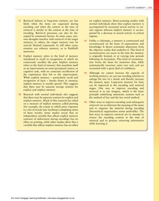 *vijay* D:/Thomson_Learning_Projects/Atkinson_31033/z_production/z_3B2_3D_files/Atkinson_1844807282_ch08.3d, 3/23/9, 10:53, page: 315
11 Retrieval failures in long-term memory are less
likely when the items are organized during
encoding and when the context at the time of
retrieval is similar to the context at the time of
encoding. Retrieval processes can also be dis-
rupted by emotional factors. In some cases, anx-
ious thoughts interfere with retrieval of the target
memory; in others, the target memory may be
actively blocked (repressed). In still other cases,
emotion can enhance memory, as in flashbulb
memories.
12 Explicit memory refers to the kind of memory
manifested in recall or recognition, in which we
consciously recollect the past. Implicit memory
refers to the kind of memory that manifests itself
as an improvement on some perceptual, motor, or
cognitive task, with no conscious recollection of
the experiences that led to the improvement.
While explicit memory – particularly recall and
recognition of facts – breaks down in amnesia,
implicit memory is usually spared. This suggests
that there may be separate storage systems for
explicit and implicit memory.
13 Research with normal individuals also suggests
that there may be separate systems for explicit and
implicit memory. Much of this research has relied
on a measure of implicit memory called priming
(for example, the extent to which prior exposure
to a list of words later facilitates completing stems
of these words). Some studies reveal that an
independent variable that affects explicit memory
(amount of elaboration during encoding) has no
effect on priming, while other studies show that a
variable that affects implicit memory has no effect
on explicit memory. Brain-scanning studies with
normal individuals show that explicit memory is
accompanied by increased neural activity in cer-
tain regions whereas implicit memory is accom-
panied by a decrease in neural activity in critical
regions.
14 Unlike a videotape, a memory is constructed and
reconstructed on the basis of expectations and
knowledge: It shows systematic departures from
the objective reality that underlies it. This kind of
reconstruction can occur at the time the memory
is originally formed, or at varying time periods
following its formation. This kind of reconstruc-
tion forms the basis for memories that, while
systematically incorrect, seem very real, and are
recounted with a great deal of confidence.
15 Although we cannot increase the capacity of
working memory, we can use recoding schemes to
enlarge the size of a chunk and thereby increase
the memory span. Long-term memory for facts
can be improved at the encoding and retrieval
stages. One way to improve encoding and
retrieval is to use imagery, which is the basic
principle underlying mnemonic systems such as
the method of loci and the key-word method.
16 Other ways to improve encoding (and subsequent
retrieval) are to elaborate the meaning of the items
and to organize the material during encoding
(hierarchical organization seems preferable). The
best ways to improve retrieval are to attempt to
restore the encoding context at the time of
retrieval and to practice retrieving information
while learning it.
CHAPTER SUMMARY 315
For more Cengage Learning textbooks, visit www.cengagebrain.co.uk
 