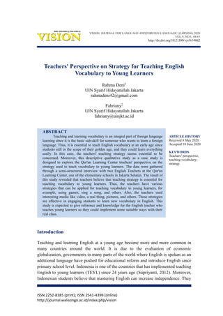 ISSN 2252-8385 (print); ISSN 2541-4399 (online)
http://journal.walisongo.ac.id/index.php/vision
ARTICLE HISTORY
Received 8 May 2020
Accepted 10 June 2020
KEYWORDS
Teachers’ perspective;
teaching vocabulary;
strategy
Teachers' Perspective on Strategy for Teaching English
Vocabulary to Young Learners
Rahma Deni1
UIN Syarif Hidayatullah Jakarta
rahmadeni42@gmail.com
Fahriany2
UIN Syarif Hidayatullah Jakarta
fahriany@uinjkt.ac.id
ABSTRACT
Teaching and learning vocabulary is an integral part of foreign language
learning since it is the basic sub-skill for someone who wants to learn a foreign
language. Thus, it is essential to teach English vocabulary at an early age since
students still in the scope of their golden age, and they could learn everything
easily. In this case, the teachers' teaching strategy seems essential to be
concerned. Moreover, this descriptive qualitative study as a case study is
designed to explore the Qur'an Learning Center teachers' perspective on the
strategy used to teach vocabulary to young learners. The data were gathered
through a semi-structured interview with two English Teachers at the Qur'an
Learning Center, one of the elementary schools in Jakarta Selatan. The result of
this study revealed that teachers believe that teaching strategy is essential for
teaching vocabulary to young learners. Thus, the teachers have various
strategies that can be applied for teaching vocabulary to young learners, for
example, using games, sing a song, and others. Also, the teachers used
interesting media like video, a real thing, pictures, and others. Those strategies
are effective in engaging students to learn new vocabulary in English. This
study is expected to give reference and knowledge for the English teacher who
teaches young learners so they could implement some suitable ways with their
real class.
Introduction
Teaching and learning English at a young age become more and more common in
many countries around the world. It is due to the evaluation of economic
globalization, governments in many parts of the world where English is spoken as an
additional language have pushed for educational reform and introduce English since
primary school level. Indonesia is one of the countries that has implemented teaching
English to young learners (TEYL) since 24 years ago (Supriyanti, 2012). Moreover,
Indonesian students believe that mastering English can increase independence. They
VISION: JOURNAL FOR LANGUAGE AND FOREIGN LANGUAGE LEARNING, 2020
VOL.9, NO.1, 48-61
http://dx.doi.org/10.21580/vjv9i14862
 