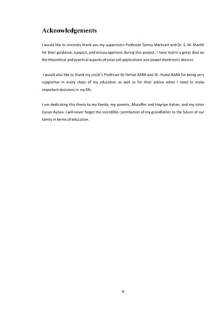 X
Acknowledgements
I would like to sincerely thank you my supervisors Professor Tomas Markvart and Dr. S. M. Sharkh
for their guidance, support, and encouragement during this project. I have learnt a great deal on
the theoretical and practical aspects of solar cell applications and power electronics devices.
I would also like to thank my uncle’s Professor Dr Ferhat KARA and Dr. Hudai KARA for being very
supportive in every steps of my education as well as for their advice when I need to make
important decisions in my life.
I am dedicating this thesis to my family; my parents, Muzaffer and Hayriye Ayhan, and my sister
Canan Ayhan. I will never forget the incredible contribution of my grandfather to the future of our
family in terms of education.
 