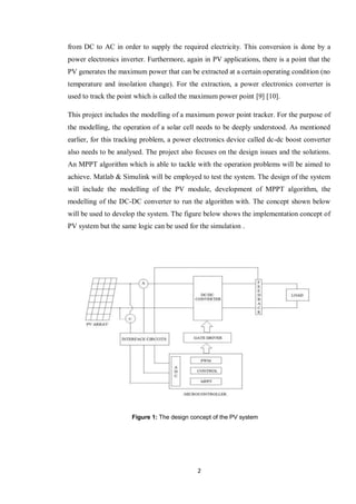2
from DC to AC in order to supply the required electricity. This conversion is done by a
power electronics inverter. Furthermore, again in PV applications, there is a point that the
PV generates the maximum power that can be extracted at a certain operating condition (no
temperature and insolation change). For the extraction, a power electronics converter is
used to track the point which is called the maximum power point [9] [10].
This project includes the modelling of a maximum power point tracker. For the purpose of
the modelling, the operation of a solar cell needs to be deeply understood. As mentioned
earlier, for this tracking problem, a power electronics device called dc-dc boost converter
also needs to be analysed. The project also focuses on the design issues and the solutions.
An MPPT algorithm which is able to tackle with the operation problems will be aimed to
achieve. Matlab & Simulink will be employed to test the system. The design of the system
will include the modelling of the PV module, development of MPPT algorithm, the
modelling of the DC-DC converter to run the algorithm with. The concept shown below
will be used to develop the system. The figure below shows the implementation concept of
PV system but the same logic can be used for the simulation .
Figure 1: The design concept of the PV system
 