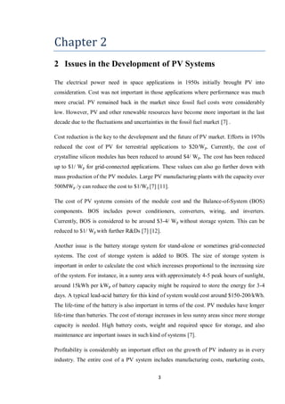 3
Chapter 2
2 Issues in the Development of PV Systems
The electrical power need in space applications in 1950s initially brought PV into
consideration. Cost was not important in those applications where performance was much
more crucial. PV remained back in the market since fossil fuel costs were considerably
low. However, PV and other renewable resources have become more important in the last
decade due to the fluctuations and uncertainties in the fossil fuel market [7] .
Cost reduction is the key to the development and the future of PV market. Efforts in 1970s
reduced the cost of PV for terrestrial applications to $20/Wp. Currently, the cost of
crystalline silicon modules has been reduced to around $4/ Wp. The cost has been reduced
up to $1/ Wp for grid-connected applications. These values can also go further down with
mass production of the PV modules. Large PV manufacturing plants with the capacity over
500MWp /y can reduce the cost to $1/Wp [7] [11].
The cost of PV systems consists of the module cost and the Balance-of-System (BOS)
components. BOS includes power conditioners, converters, wiring, and inverters.
Currently, BOS is considered to be around $3-4/ Wp without storage system. This can be
reduced to $1/ Wp with further R&Ds [7] [12].
Another issue is the battery storage system for stand-alone or sometimes grid-connected
systems. The cost of storage system is added to BOS. The size of storage system is
important in order to calculate the cost which increases proportional to the increasing size
of the system. For instance, in a sunny area with approximately 4-5 peak hours of sunlight,
around 15kWh per kWp of battery capacity might be required to store the energy for 3-4
days. A typical lead-acid battery for this kind of system would cost around $150-200/kWh.
The life-time of the battery is also important in terms of the cost. PV modules have longer
life-time than batteries. The cost of storage increases in less sunny areas since more storage
capacity is needed. High battery costs, weight and required space for storage, and also
maintenance are important issues in such kind of systems [7].
Profitability is considerably an important effect on the growth of PV industry as in every
industry. The entire cost of a PV system includes manufacturing costs, marketing costs,
 