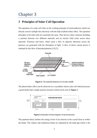 5
Chapter 3
3 Principles of Solar Cell Operation
The operation of a solar cell relies on the working principle of semiconductors which can
directly convert sunlight into electricity with the help of photovoltaic effect. The operation
principles of all solar cells are essentially the same. They all use a basic structure including
a junction between two different materials and an electric field exists across these
materials. Electrons and holes, which cause a flow in opposite directions across the
junction, are generated with the absorption of light. A flow of direct current power is
obtained by this flow of absorbed photons [13] [7].
Figure 2: The essential features of a Si solar cell [7]
The photovoltaic effect can be observed on a crystalline silicon solar cell which possesses
a good model and a simple junction structure which can be seen in Figure 2.
Figure 3: Illustration of band diagram of semiconductors
The quantum theory defines the energy levels of an electron in the crystal form as within
the bands. The valence and conduction bands are separated by the band gap which is the
 