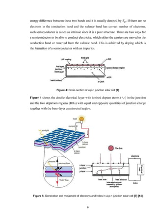 6
energy difference between these two bands and it is usually denoted by . If there are no
electrons in the conduction band and the valence band has correct number of electrons,
such semiconductor is called as intrinsic since it is a pure structure. There are two ways for
a semiconductor to be able to conduct electricity, which either the carriers are moved to the
conduction band or removed from the valence band. This is achieved by doping which is
the formation of a semiconductor with an impurity.
Figure 4: Cross section of a p-n junction solar cell [7]
Figure 4 shows the double electrical layer with ionised dopant atoms (+,-) in the junction
and the two depletion regions (DRs) with equal and opposite quantities of junction charge
together with the base-layer quasineutral region.
Figure 5: Generation and movement of electrons and holes in a p-n junction solar cell [7] [14]
 