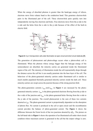 7
When the energy of absorbed photons is greater than the band-gap energy of silicon,
electrons move from valance band to the conduction band. This generates electron-hole
pairs in the illuminated part of the cell. These electron-hole pairs quickly turn into
independently moving free electrons and holes. Free electrons move from the p side to the
n side and the holes from the n side to the p side because of the effect of the built-in
electric field.
Figure 6: A p-n homojunction cell under illumination at open circuit and short circuit relatively [7].
The generation of photocurrent and photovoltage occurs when a photovoltaic cell is
illuminated. When the photons whose energy bigger than the bad-gap energy of the
semiconductor are absorbed, the minority carries are generated inside the illuminated
region of the cell. The intensity of illumination inside the cell exponentially drops through
the distance across the cell but it can usually penetrate into the base layer of the cell. The
behaviour of the photo-generated minority carriers under illuminated cell is similar to
much smaller populated thermally generated minority carriers inside the dark cell. These
minority carriers are swept across the junction because of the strong junction field.
The photo-generation currents in Figure 6 are increased by the photo-
generated minority carriers. is the photo-generated electrons flowing from the p side to
the n side of the junction and is the photo-generated holes flowing from the n side to
the p side of the junction. The overall photocurrent is the sum of these two currents
denoted as . The photo-generated current is proportionally dependent on the absorption
of photon flux. No current is produced in the cell at open circuit and the recombination
current provides the balance of photo-generated current. The Figure 6 shows the
difference between the Fermi levels of the two junctions denoted by . The picture on
the left-hand side in Figure 6 shows the operation of an illuminated cell under short-circuit
condition where maximum current is generated in the cell but the output voltage is zero.
 
