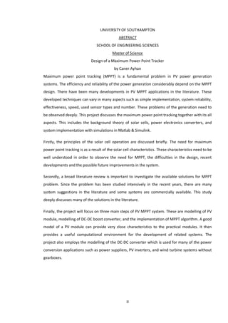 II
UNIVERSITY OF SOUTHAMPTON
ABSTRACT
SCHOOL OF ENGINEERING SCIENCES
Master of Science
Design of a Maximum Power Point Tracker
by Caner Ayhan
Maximum power point tracking (MPPT) is a fundamental problem in PV power generation
systems. The efficiency and reliability of the power generation considerably depend on the MPPT
design. There have been many developments in PV MPPT applications in the literature. These
developed techniques can vary in many aspects such as simple implementation, system reliability,
effectiveness, speed, used sensor types and number. These problems of the generation need to
be observed deeply. This project discusses the maximum power point tracking together with its all
aspects. This includes the background theory of solar cells, power electronics converters, and
system implementation with simulations in Matlab & Simulink.
Firstly, the principles of the solar cell operation are discussed briefly. The need for maximum
power point tracking is as a result of the solar cell characteristics. These characteristics need to be
well understood in order to observe the need for MPPT, the difficulties in the design, recent
developments and the possible future improvements in the system.
Secondly, a broad literature review is important to investigate the available solutions for MPPT
problem. Since the problem has been studied intensively in the recent years, there are many
system suggestions in the literature and some systems are commercially available. This study
deeply discusses many of the solutions in the literature.
Finally, the project will focus on three main steps of PV MPPT system. These are modelling of PV
module, modelling of DC-DC boost converter, and the implementation of MPPT algorithm. A good
model of a PV module can provide very close characteristics to the practical modules. It then
provides a useful computational environment for the development of related systems. The
project also employs the modelling of the DC-DC converter which is used for many of the power
conversion applications such as power suppliers, PV inverters, and wind turbine systems without
gearboxes.
 