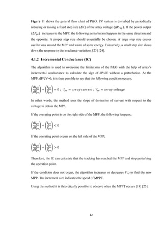 12
Figure 11 shows the general flow chart of P&O. PV system is disturbed by periodically
reducing or raising a fixed step size ( of the array voltage . If the power output
increases to the MPP, the following perturbation happens in the same direction and
the opposite. A proper step size should essentially be chosen. A large step size causes
oscillations around the MPP and waste of some energy. Conversely, a small step size slows
down the response to the irradiance variations [23] [24].
4.1.2 Incremental Conductance (IC)
The algorithm is used to overcome the limitations of the P&O with the help of array’s
incremental conductance to calculate the sign of dP/dV without a perturbation. At the
MPP, dP/dV=0, it is thus possible to say that the following condition occurs;
( ) ( )
In other words, the method uses the slope of derivative of current with respect to the
voltage to obtain the MPP.
If the operating point is on the right side of the MPP, the following happens;
( ) ( )
If the operating point occurs on the left side of the MPP;
( ) ( )
Therefore, the IC can calculate that the tracking has reached the MPP and stop perturbing
the operation point.
If the condition does not occur, the algorithm increases or decreases Vref to find the new
MPP. The increment size indicates the speed of MPPT.
Using the method it is theoretically possible to observe when the MPPT occurs [18] [25].
 