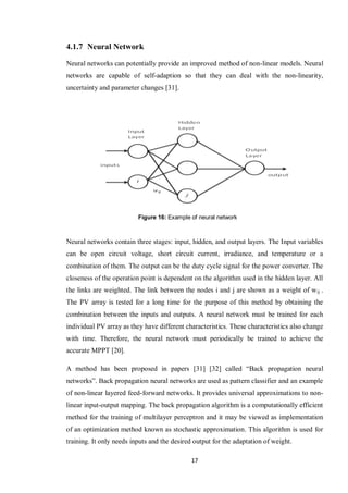 17
4.1.7 Neural Network
Neural networks can potentially provide an improved method of non-linear models. Neural
networks are capable of self-adaption so that they can deal with the non-linearity,
uncertainty and parameter changes [31].
Neural networks contain three stages: input, hidden, and output layers. The Input variables
can be open circuit voltage, short circuit current, irradiance, and temperature or a
combination of them. The output can be the duty cycle signal for the power converter. The
closeness of the operation point is dependent on the algorithm used in the hidden layer. All
the links are weighted. The link between the nodes i and j are shown as a weight of wij .
The PV array is tested for a long time for the purpose of this method by obtaining the
combination between the inputs and outputs. A neural network must be trained for each
individual PV array as they have different characteristics. These characteristics also change
with time. Therefore, the neural network must periodically be trained to achieve the
accurate MPPT [20].
A method has been proposed in papers [31] [32] called “Back propagation neural
networks”. Back propagation neural networks are used as pattern classifier and an example
of non-linear layered feed-forward networks. It provides universal approximations to non-
linear input-output mapping. The back propagation algorithm is a computationally efficient
method for the training of multilayer perceptron and it may be viewed as implementation
of an optimization method known as stochastic approximation. This algorithm is used for
training. It only needs inputs and the desired output for the adaptation of weight.
Figure 16: Example of neural network
 
