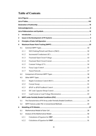 III
Table of Contents
List of Figures ..................................................................................................................................VI
List of Tables..................................................................................................................................VIII
Declaration of Authorship............................................................................................................... IX
Acknowledgements.......................................................................................................................... X
List of Abbreviations and Symbols................................................................................................... XI
1 Introduction.............................................................................................................................. 1
2 Issues in the Development of PV Systems ................................................................................ 3
3 Principles of Solar Cell Operation ............................................................................................. 5
4 Maximum Power Point Tracking (MPPT) .................................................................................10
4.1 Common MPPT Types.................................................................................................. 10
4.1.1 Hill Climbing/Perturb and Observe (P&O) ........................................................... 10
4.1.2 Incremental Conductance (IC).............................................................................. 12
4.1.3 Fractional Open Circuit Voltage........................................................................... 13
4.1.4 Fractional Short Circuit Current ........................................................................... 13
4.1.5 Constant Voltage (CV)......................................................................................... 14
4.1.6 Fuzzy Logic Control ............................................................................................ 15
4.1.7 Neural Network.................................................................................................... 17
4.2 Comparison of Common MPPT Types .......................................................................... 18
4.3 Other MPPT Types ....................................................................................................... 18
4.3.1 Ripple Correlation Control (RCC)........................................................................ 18
4.3.2 Current Sweep ..................................................................................................... 21
4.3.3 dP/dV or dP/dI Feedback Control......................................................................... 22
4.3.4 DC Link Capacitor Droop Control........................................................................ 22
4.3.5 Load Current or Load Voltage Maximization ....................................................... 23
5 MPPT under Partially Shaded Conditions (PSC) .......................................................................24
5.1 The Characteristics of PV Array under Partially Shaded Conditions............................... 24
5.2 MPPT Failures under PSC in Conventional Methods ..................................................... 24
6 Modelling of PV Module..........................................................................................................27
6.1 Mathematical Model of Solar Cell ................................................................................ 28
6.2 Analysis of the Mathematical Model............................................................................ 30
6.2.1 Calculation of Equation for .......................................................................... 31
6.2.2 Calculation of Equation for ......................................................................... 31
 