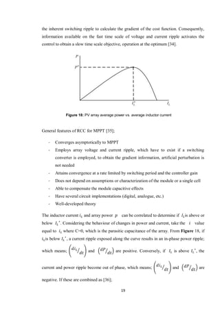 19
the inherent switching ripple to calculate the gradient of the cost function. Consequently,
information available on the fast time scale of voltage and current ripple activates the
control to obtain a slow time scale objective, operation at the optimum [34].
General features of RCC for MPPT [35];
- Converges asymptotically to MPPT
- Employs array voltage and current ripple, which have to exist if a switching
converter is employed, to obtain the gradient information, artificial perturbation is
not needed
- Attains convergence at a rate limited by switching period and the controller gain
- Does not depend on assumptions or characterization of the module or a single cell
- Able to compensate the module capacitive effects
- Have several circuit implementations (digital, analogue, etc.)
- Well-developed theory
The inductor current and array power can be correlated to determine if is above or
below . Considering the behaviour of changes in power and current, take the value
equal to where C=0, which is the parasitic capacitance of the array. From Figure 18, if
is below , a current ripple exposed along the curve results in an in-phase power ripple;
which means; ( ⁄ ) and ( ⁄ ) are positive. Conversely, if is above , the
current and power ripple become out of phase, which means; ( ⁄ ) and ( ⁄ ) are
negative. If these are combined as [36];
Figure 18: PV array average power vs. average inductor current
 