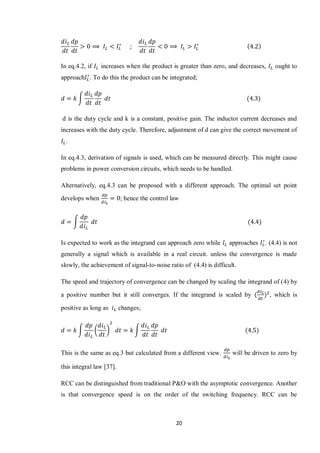 20
In eq.4.2, if increases when the product is greater than zero, and decreases, ought to
approach . To do this the product can be integrated;
∫
d is the duty cycle and k is a constant, positive gain. The inductor current decreases and
increases with the duty cycle. Therefore, adjustment of d can give the correct movement of
.
In eq.4.3, derivation of signals is used, which can be measured directly. This might cause
problems in power conversion circuits, which needs to be handled.
Alternatively, eq.4.3 can be proposed with a different approach. The optimal set point
develops when ; hence the control law
∫
Is expected to work as the integrand can approach zero while approaches . (4.4) is not
generally a signal which is available in a real circuit. unless the convergence is made
slowly, the achievement of signal-to-noise ratio of (4.4) is difficult.
The speed and trajectory of convergence can be changed by scaling the integrand of (4) by
a positive number but it still converges. If the integrand is scaled by , which is
positive as long as changes;
∫ ( ) ∫
This is the same as eq.3 but calculated from a different view. will be driven to zero by
this integral law [37].
RCC can be distinguished from traditional P&O with the asymptotic convergence. Another
is that convergence speed is on the order of the switching frequency. RCC can be
 