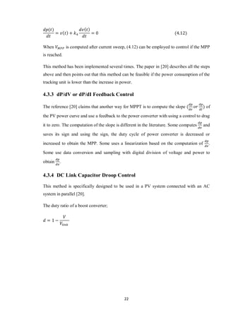 22
When is computed after current sweep, (4.12) can be employed to control if the MPP
is reached.
This method has been implemented several times. The paper in [20] describes all the steps
above and then points out that this method can be feasible if the power consumption of the
tracking unit is lower than the increase in power.
4.3.3 dP/dV or dP/dI Feedback Control
The reference [20] claims that another way for MPPT is to compute the slope of
the PV power curve and use a feedback to the power converter with using a control to drag
it to zero. The computation of the slope is different in the literature. Some computes and
saves its sign and using the sign, the duty cycle of power converter is decreased or
increased to obtain the MPP. Some uses a linearization based on the computation of .
Some use data conversion and sampling with digital division of voltage and power to
obtain .
4.3.4 DC Link Capacitor Droop Control
This method is specifically designed to be used in a PV system connected with an AC
system in parallel [20].
The duty ratio of a boost converter;
 