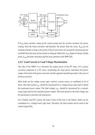 23
If stays constant, rising up the current going into the inverter increases the power
coming from the boost converter and therefore the power from the array. can be
retained constant as long as the power of the inverter does not exceed the maximum power
available from the array as the current is rising up. Otherwise, begins to droop. At that
point, becomes maximum and the array operates at the MPP [20].
4.3.5 Load Current or Load Voltage Maximization
The idea of the MPPT is to maximise the output power of the PV array. For a power
converter connected to a PV array, maximising the array power maximises the power
output of the load of the power converter and the opposite should be possible in the case of
lossless converter.
Most loads can be voltage source type, resistive, current source, or combined of all of
these. The load current should be maximised for a voltage-source type load to obtain
the maximum power output. The load voltage should be maximised for a current-
source type load for the maximum power output. The load current or the load voltage can
be maximised to maximise the load power.
For a battery used PV system, the load is most of the time is the battery which can be
considered as a voltage-source type load. Therefore, the load current can be used as the
control signal [20].
 