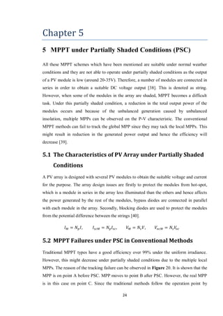 24
Chapter 5
5 MPPT under Partially Shaded Conditions (PSC)
All these MPPT schemes which have been mentioned are suitable under normal weather
conditions and they are not able to operate under partially shaded conditions as the output
of a PV module is low (around 20-35V). Therefore, a number of modules are connected in
series in order to obtain a suitable DC voltage output [38]. This is denoted as string.
However, when some of the modules in the array are shaded, MPPT becomes a difficult
task. Under this partially shaded condition, a reduction in the total output power of the
modules occurs and because of the unbalanced generation caused by unbalanced
insolation, multiple MPPs can be observed on the P-V characteristic. The conventional
MPPT methods can fail to track the global MPP since they may tack the local MPPs. This
might result in reduction in the generated power output and hence the efficiency will
decrease [39].
5.1 The Characteristics of PV Array under Partially Shaded
Conditions
A PV array is designed with several PV modules to obtain the suitable voltage and current
for the purpose. The array design issues are firstly to protect the modules from hot-spot,
which is a module in series in the array less illuminated than the others and hence affects
the power generated by the rest of the modules, bypass diodes are connected in parallel
with each module in the array. Secondly, blocking diodes are used to protect the modules
from the potential difference between the strings [40].
5.2 MPPT Failures under PSC in Conventional Methods
Traditional MPPT types have a good efficiency over 99% under the uniform irradiance.
However, this might decrease under partially shaded conditions due to the multiple local
MPPs. The reason of the tracking failure can be observed in Figure 20. It is shown that the
MPP is on point A before PSC. MPP moves to point B after PSC. However, the real MPP
is in this case on point C. Since the traditional methods follow the operation point by
 