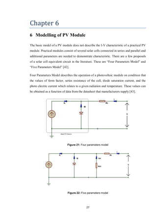 27
Chapter 6
6 Modelling of PV Module
The basic model of a PV module does not describe the I-V characteristic of a practical PV
module. Practical modules consist of several solar cells connected in series and parallel and
additional parameters are needed to demonstrate characteristic. There are a few proposals
of a solar cell equivalent circuit in the literature. These are “Four Parameters Model” and
“Five Parameters Model” [42].
Four Parameters Model describes the operation of a photovoltaic module on condition that
the values of form factor, series resistance of the cell, diode saturation current, and the
photo electric current which relates to a given radiation and temperature. These values can
be obtained as a function of data from the datasheet that manufacturers supply [43].
Figure 21: Four parameters model
Figure 22: Five parameters model
 