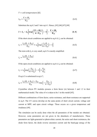 29
[ ]
Substitute the eq.6.2 and 3 into eq.6.1. Hence, [43] [46] [47] [48]
* ( ) +
If the short circuit conditions are applied to eq.6.4, can be obtained:
[ ( ) ]
The term with is very small, eq.6.5 is mostly simplified:
If the open circuit conditions are applied to eq.6.4, can be obtained:
[ ( ) ]
If eq.6.5 is substituted in eq.6.7,
( )
Crystalline silicon PV modules possess a form factor ( ) between 1 and 1.3 in their
mathematical model. The value of is taken to be 1 in this model [45].
Different combinations of form factor, series resistance, and shunt resistance are supported
in eq.4. The I-V curves develop on the same points of short circuit current, voltage and
current at MPP, and open circuit voltage. Those occurs on a given temperature and
irradiance [49].
The simulation can be easily done when the all parameters of the module are obtained.
However, some parameters are not given in the datasheets of manufacturers. These
parameters are light-generated or photovoltaic current, the series and shunt resistances, the
diode form factor, the diode reverse saturation current and the band-gap energy of the
 