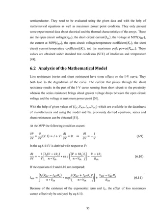 30
semiconductor. They need to be evaluated using the given data and with the help of
mathematical equations as well as maximum power point condition. They only present
some experimental data about electrical and the thermal characteristics of the arrays. These
are the open circuit voltage , the short circuit current , the voltage at MPP ,
the current at MPP , the open circuit voltage/temperature coefficient , the short
circuit current/temperature coefficient , and the maximum peak power . These
values are obtained under standard test conditions (STC) of irradiation and temperature
[48].
6.2 Analysis of the Mathematical Model
Loss resistances (series and shunt resistance) have some effects on the I-V curve. They
both lead to the degradation of the curve. The current that passes through the shunt
resistance results in the part of the I-V curve running from short circuit to the proximity
whereas the series resistance brings about greater voltage drops between the open circuit
voltage and the voltage at maximum power point [50].
With the help of given values of which are available in the datasheets
of manufacturers and using the model and the previously derived equations, series and
shunt resistances can be obtained [51].
At the MPP the following condition occurs:
In the eq.6.4 if is derived with respect to :
* ( )+
If the equations 6.9 and 6.10 are compared:
* ( )+
Because of the existence of the exponential term and , the effect of loss resistances
cannot effectively be analysed by eq.6.10.
 