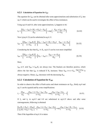 31
6.2.1 Calculation of Equation for
The equation for can be obtained after some approximations and substitution of into
eq.11 which can be used to investigate the effect of loss resistances.
Using eq.6.4 and 6.6, after some approximations, happens to be:
* + ( )
Now (eq.6.12) can be substituted in eq.6.11:
* + * +
Considering the fact that , eq.6.13 can be even more simplified:
* + [ ]
Here;
are always true. The brackets are therefore positive, which
allows the fact that is reduced if increases. Since , is
always negative. Hence, decreases with the decreasing .
6.2.2 Calculation of Equation for
In order to observe the effect of both series and shunt resistances on , firstly eq.4 and
eq.11 can be equated and by some simplifications:
[ ( ) ]
If and in eq.6.5 and 6.8 are substituted in eq.6.15 above and after some
rearrangements, following is obtained:
* + [ ] ( )
Then if the logarithm of eq.6.16 is taken:
 