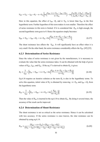 32
* ( ) ( )+
Here in this equation, the effect of and is lower than in the first
logarithmic term. Further logarithm of this term makes it even smaller. Therefore the effect
of series resistance in this term is limited. If it is considered that is high enough, the
second logarithmic term goes to 0. Hence the equation simply becomes:
( )
The shunt resistance less affects the . It will significantly have an effect when it is
very small. On the other hand, the series resistance considerably affects the [45] [52].
6.2.3 Determination of Series Resistance
Since the value of series resistance is not given by the manufacturers, it is necessary to
evaluate the value that the series resistance takes. It can be obtained with the help of given
values of , , and . If the eq.17 is derived to obtain , it gives:
[ ( )]
Eq.6.18 requires an iterative solution as the term is also in the logarithmic terms. To
solve this equation, initial value of is obtained by removing and from
the logarithmic term:
[ ( )]
Then the value of is inserted in the eq.6.18 to obtain . By doing it several times, the
accuracy of the result can be improved.
6.2.4 Determination of Shunt Resistance
The shunt resistance is not as critical as the series resistance. Hence it can be calculated
with less accuracy. If the series resistance is once known, the shut resistance can be
obtained by using eq.6.14.
[ ]
 
