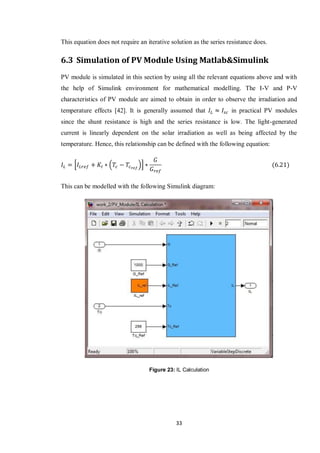 33
This equation does not require an iterative solution as the series resistance does.
6.3 Simulation of PV Module Using Matlab&Simulink
PV module is simulated in this section by using all the relevant equations above and with
the help of Simulink environment for mathematical modelling. The I-V and P-V
characteristics of PV module are aimed to obtain in order to observe the irradiation and
temperature effects [42]. It is generally assumed that in practical PV modules
since the shunt resistance is high and the series resistance is low. The light-generated
current is linearly dependent on the solar irradiation as well as being affected by the
temperature. Hence, this relationship can be defined with the following equation:
* ( )+
This can be modelled with the following Simulink diagram:
Figure 23: IL Calculation
 