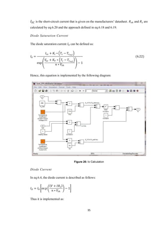 35
is the short-circuit current that is given on the manufacturers’ datasheet. and are
calculated by eq.6.20 and the approach defined in eq.6.18 and 6.19.
Diode Saturation Current
The diode saturation current can be defined as:
( )
(
( )
)
Hence, this equation is implemented by the following diagram:
Figure 26: Io Calculation
Diode Current
In eq.6.4, the diode current is described as follows:
* ( ) +
Thus it is implemented as:
 
