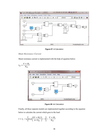 36
Figure 27: Id Calculation
Shunt Resistance Current
Shunt resistance current is implemented with the help of equation below:
Figure 28: Ish Calculation
Finally, all these separate models are implemented together according to the equation
below to calculate the current which goes to the load:
* ( ) +
 