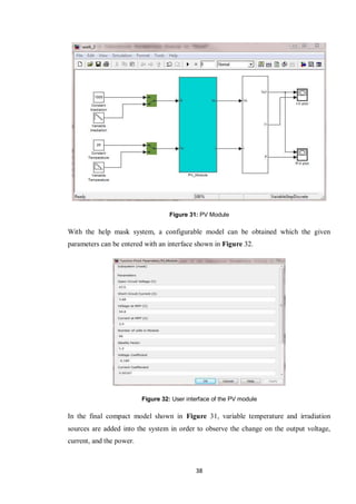38
Figure 31: PV Module
With the help mask system, a configurable model can be obtained which the given
parameters can be entered with an interface shown in Figure 32.
Figure 32: User interface of the PV module
In the final compact model shown in Figure 31, variable temperature and irradiation
sources are added into the system in order to observe the change on the output voltage,
current, and the power.
 