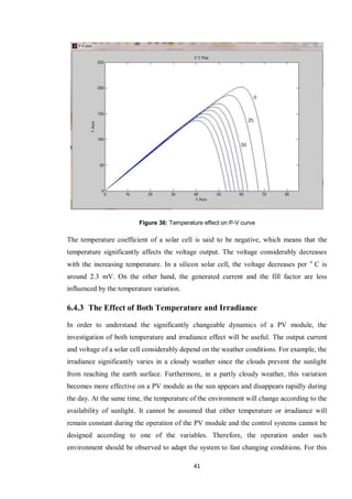 41
Figure 36: Temperature effect on P-V curve
The temperature coefficient of a solar cell is said to be negative, which means that the
temperature significantly affects the voltage output. The voltage considerably decreases
with the increasing temperature. In a silicon solar cell, the voltage decreases per o
C is
around 2.3 mV. On the other hand, the generated current and the fill factor are less
influenced by the temperature variation.
6.4.3 The Effect of Both Temperature and Irradiance
In order to understand the significantly changeable dynamics of a PV module, the
investigation of both temperature and irradiance effect will be useful. The output current
and voltage of a solar cell considerably depend on the weather conditions. For example, the
irradiance significantly varies in a cloudy weather since the clouds prevent the sunlight
from reaching the earth surface. Furthermore, in a partly cloudy weather, this variation
becomes more effective on a PV module as the sun appears and disappears rapidly during
the day. At the same time, the temperature of the environment will change according to the
availability of sunlight. It cannot be assumed that either temperature or irradiance will
remain constant during the operation of the PV module and the control systems cannot be
designed according to one of the variables. Therefore, the operation under such
environment should be observed to adapt the system to fast changing conditions. For this
 