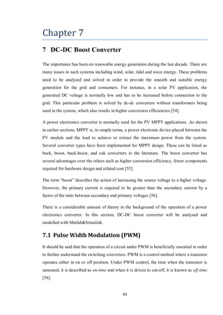 43
Chapter 7
7 DC-DC Boost Converter
The importance has been on renewable energy generation during the last decade. There are
many issues in such systems including wind, solar, tidal and wave energy. These problems
need to be analysed and solved in order to provide the smooth and suitable energy
generation for the grid and consumers. For instance, in a solar PV application, the
generated DC voltage is normally low and has to be increased before connection to the
grid. This particular problem is solved by dc-dc converters without transformers being
used in the system, which also results in higher conversion efficiencies [54].
A power electronics converter is normally used for the PV MPPT applications. As shown
in earlier sections, MPPT is, in simple terms, a power electronic device placed between the
PV module and the load to achieve to extract the maximum power from the system.
Several converter types have been implemented for MPPT design. These can be listed as
buck, boost, buck-boost, and cuk converters in the literature. The boost converter has
several advantages over the others such as higher conversion efficiency, fewer components
required for hardware design and related cost [55].
The term “boost” describes the action of increasing the source voltage to a higher voltage.
However, the primary current is required to be greater than the secondary current by a
factor of the ratio between secondary and primary voltages [56].
There is a considerable amount of theory in the background of the operation of a power
electronics converter. In this section, DC-DC boost converter will be analysed and
modelled with Matlab&Simulink.
7.1 Pulse Width Modulation (PWM)
It should be said that the operation of a circuit under PWM is beneficially essential in order
to further understand the switching converters. PWM is a control method where a transistor
operates either in on or off position. Under PWM control, the time when the transistor is
saturated, it is described as on-time and when it is driven to cut-off, it is known as off-time
[56].
 