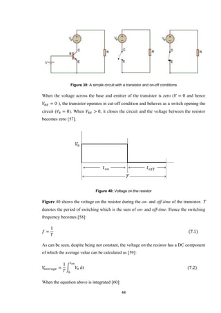 44
Figure 39: A simple circuit with a transistor and on-off conditions
When the voltage across the base and emitter of the transistor is zero ( and hence
), the transistor operates in cut-off condition and behaves as a switch opening the
circuit ( ). When , it closes the circuit and the voltage between the resistor
becomes zero [57].
Figure 40: Voltage on the resistor
Figure 40 shows the voltage on the resistor during the on- and off-time of the transistor. T
denotes the period of switching which is the sum of on- and off-time. Hence the switching
frequency becomes [58]:
As can be seen, despite being not constant, the voltage on the resistor has a DC component
of which the average value can be calculated as [59]:
∫
When the equation above is integrated [60]:
 