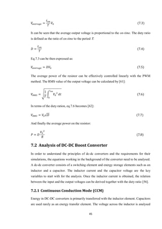 45
It can be seen that the average output voltage is proportional to the on-time. The duty ratio
is defined as the ratio of on-time to the period T.
Eq.7.3 can be then expressed as:
The average power of the resistor can be effectively controlled linearly with the PWM
method. The RMS value of the output voltage can be calculated by [61]:
√ ∫
In terms of the duty ration, eq.7.6 becomes [62]:
√
And finally the average power on the resistor:
7.2 Analysis of DC-DC Boost Converter
In order to understand the principles of dc-dc converters and the requirements for their
simulations, the equations working in the background of the converter need to be analysed.
A dc-dc converter consists of a switching element and energy storage elements such as an
inductor and a capacitor. The inductor current and the capacitor voltage are the key
variables to start with for the analysis. Once the inductor current is obtained, the relation
between the input and the output voltages can be derived together with the duty ratio [56].
7.2.1 Continuous Conduction Mode (CCM)
Energy in DC-DC converters is primarily transferred with the inductor element. Capacitors
are used rarely as an energy transfer element. The voltage across the inductor is analysed
 