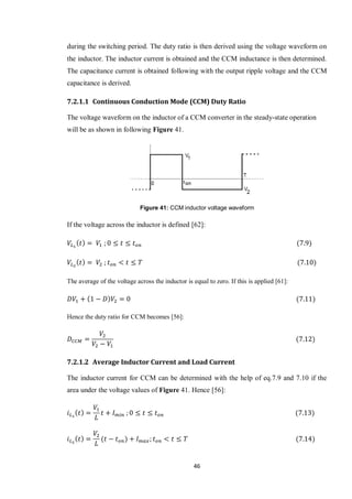 46
during the switching period. The duty ratio is then derived using the voltage waveform on
the inductor. The inductor current is obtained and the CCM inductance is then determined.
The capacitance current is obtained following with the output ripple voltage and the CCM
capacitance is derived.
7.2.1.1 Continuous Conduction Mode (CCM) Duty Ratio
The voltage waveform on the inductor of a CCM converter in the steady-state operation
will be as shown in following Figure 41.
Figure 41: CCM inductor voltage waveform
If the voltage across the inductor is defined [62]:
The average of the voltage across the inductor is equal to zero. If this is applied [61]:
Hence the duty ratio for CCM becomes [56]:
7.2.1.2 Average Inductor Current and Load Current
The inductor current for CCM can be determined with the help of eq.7.9 and 7.10 if the
area under the voltage values of Figure 41. Hence [56]:
 