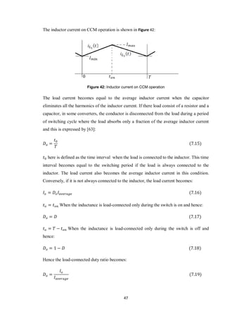 47
The inductor current on CCM operation is shown in Figure 42:
Figure 42: Inductor current on CCM operation
The load current becomes equal to the average inductor current when the capacitor
eliminates all the harmonics of the inductor current. If there load consist of a resistor and a
capacitor, in some converters, the conductor is disconnected from the load during a period
of switching cycle where the load absorbs only a fraction of the average inductor current
and this is expressed by [63]:
here is defined as the time interval when the load is connected to the inductor. This time
interval becomes equal to the switching period if the load is always connected to the
inductor. The load current also becomes the average inductor current in this condition.
Conversely, if it is not always connected to the inductor, the load current becomes:
When the inductance is load-connected only during the switch is on and hence:
When the inductance is load-connected only during the switch is off and
hence:
Hence the load-connected duty ratio becomes:
 