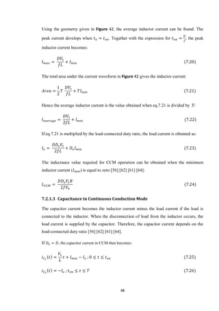 48
Using the geometry given in Figure 42, the average inductor current can be found. The
peak current develops when . Together with the expression for , the peak
inductor current becomes:
The total area under the current waveform in Figure 42 gives the inductor current:
Hence the average inductor current is the value obtained when eq.7.21 is divided by T:
If eq.7.21 is multiplied by the load-connected duty ratio, the load current is obtained as:
The inductance value required for CCM operation can be obtained when the minimum
inductor current ( ) is equal to zero [56] [62] [61] [64]:
7.2.1.3 Capacitance in Continuous Conduction Mode
The capacitor current becomes the inductor current minus the load current if the load is
connected to the inductor. When the disconnection of load from the inductor occurs, the
load current is supplied by the capacitor. Therefore, the capacitor current depends on the
load-connected duty ratio [56] [62] [61] [64].
If , the capacitor current in CCM then becomes:
 