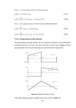 49
If , the capacitor current in CCM then becomes:
If , the capacitor current in CCM then becomes [56] [62] [61] [64]:
7.2.1.4 Charge balance of the Capacitor
The charge balance principle requires that the integration of capacitor current through the
switching period has to be zero. The above area and the below area in Figure 43 have
equal magnitudes since the area and charge are represented by the integral [56].
Figure 43: Capacitor Currents on CCM
If the charge balance principle is applied to the top waveform of Figure 43:
 
