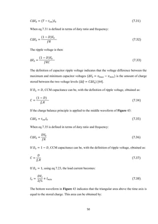 50
When eq.7.31 is defined in terms of duty ratio and frequency:
The ripple voltage is then:
The definition of capacitor ripple voltage indicates that the voltage difference between the
maximum and minimum capacitor voltages is the amount of charge
stored between the two voltage levels [64].
If , CCM capacitance can be, with the definition of ripple voltage, obtained as:
If the charge balance principle is applied to the middle waveform of Figure 43:
When eq.7.35 is defined in terms of duty ratio and frequency:
If , CCM capacitance can be, with the definition of ripple voltage, obtained as:
If , using eq.7.23, the load current becomes:
The bottom waveform in Figure 43 indicates that the triangular area above the time axis is
equal to the stored charge. This area can be obtained by:
 