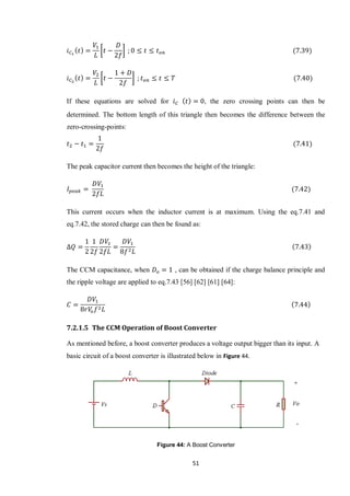 51
[ ]
[ ]
If these equations are solved for , the zero crossing points can then be
determined. The bottom length of this triangle then becomes the difference between the
zero-crossing-points:
The peak capacitor current then becomes the height of the triangle:
This current occurs when the inductor current is at maximum. Using the eq.7.41 and
eq.7.42, the stored charge can then be found as:
The CCM capacitance, when , can be obtained if the charge balance principle and
the ripple voltage are applied to eq.7.43 [56] [62] [61] [64]:
7.2.1.5 The CCM Operation of Boost Converter
As mentioned before, a boost converter produces a voltage output bigger than its input. A
basic circuit of a boost converter is illustrated below in Figure 44.
Figure 44: A Boost Converter
 